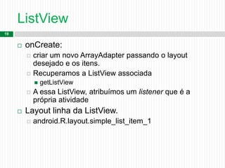ListView
19
 onCreate:
 criar um novo ArrayAdapter passando o layout
desejado e os itens.
 Recuperamos a ListView associada
 getListView
 A essa ListView, atribuímos um listener que é a
própria atividade
 Layout linha da ListView.
 android.R.layout.simple_list_item_1
 