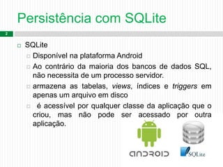 Persistência com SQLite
2
 SQLite
 Disponível na plataforma Android
 Ao contrário da maioria dos bancos de dados SQL,
não necessita de um processo servidor.
 armazena as tabelas, views, índices e triggers em
apenas um arquivo em disco
 é acessível por qualquer classe da aplicação que o
criou, mas não pode ser acessado por outra
aplicação.
 