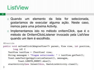 ListView
22
 Quando um elemento da lista for selecionada,
gostaríamos de executar alguma ação. Neste caso,
iremos para uma próxima Activity.
 Implementamos isto no método onItemClick, que é o
método de OnItemClickListener invocado pela ListView
quando um item é escolhido.
 