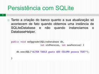 Persistência com SQLite
5
 Tanto a criação do banco quanto a sua atualização só
acontecem de fato quando obtemos uma instância de
SQLiteDatabase e não quando instanciamos o
DatabaseHelper.
 