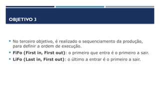 OBJETIVO 3
 No terceiro objetivo, é realizado o sequenciamento da produção,
para definir a ordem de execução.
 FiFo (First in, First out): o primeiro que entra é o primeiro a sair.
 LiFo (Last in, First out): o último a entrar é o primeiro a sair.
 