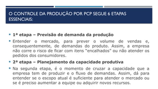 O CONTROLE DA PRODUÇÃO POR PCP SEGUE 6 ETAPAS
ESSENCIAIS:
 1ª etapa – Previsão de demanda da produção
 Entender o mercado, para prever o volume de vendas e,
consequentemente, de demandas do produto. Assim, a empresa
não corre o risco de ficar com itens “encalhados” ou não atender os
pedidos dos consumidores.
 2ª etapa – Planejamento da capacidade produtiva
 Na segunda etapa, é o momento de cruzar a capacidade que a
empresa tem de produzir e o fluxo de demandas. Assim, dá para
entender se o escopo atual é suficiente para atender o mercado ou
se é preciso aumentar a equipe ou adquirir novos recursos.
 