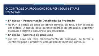 O CONTROLE DA PRODUÇÃO POR PCP SEGUE 6 ETAPAS
ESSENCIAIS:
 5ª etapa – Programação Detalhada da Produção
 No PDP, a gestão do chão de fábrica começa, de fato, a ser colocada
em prática. A gestão deve garantir padrões de produção, organizar
estoques e definir a sequência das atividades.
 6ª etapa – Controle de produção
 Por fim, deve ser feito monitoramento da produção, de forma a
identificar gaps e promover uma gestão de melhoria contínua.
 
