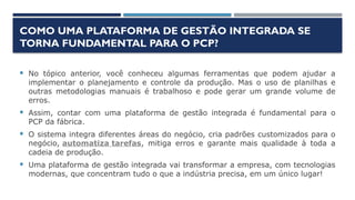 COMO UMA PLATAFORMA DE GESTÃO INTEGRADA SE
TORNA FUNDAMENTAL PARA O PCP?
 No tópico anterior, você conheceu algumas ferramentas que podem ajudar a
implementar o planejamento e controle da produção. Mas o uso de planilhas e
outras metodologias manuais é trabalhoso e pode gerar um grande volume de
erros.
 Assim, contar com uma plataforma de gestão integrada é fundamental para o
PCP da fábrica.
 O sistema integra diferentes áreas do negócio, cria padrões customizados para o
negócio, automatiza tarefas, mitiga erros e garante mais qualidade à toda a
cadeia de produção.
 Uma plataforma de gestão integrada vai transformar a empresa, com tecnologias
modernas, que concentram tudo o que a indústria precisa, em um único lugar!
 