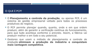 O QUE É PCP?
 O Planejamento e controle da produção, ou apenas PCP, é um
sistema de gestão empresarial voltado para todos os processos
produtivos do negócio.
 O PCP permite planejar quando, quanto, onde e em que ordem
produzir, além de garantir a verificação contínua do funcionamento,
para que tudo aconteça conforme o previsto. Assim, a fábrica vai
produzir melhor e em todo o seu potencial.
 Gestores que usam o método de planejamento e controle de
produção otimizam a produção da indústria e conquistam
mais vantagem competitiva.
 