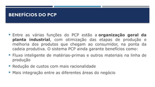 BENEFÍCIOS DO PCP
 Entre as várias funções do PCP estão a organização geral da
planta industrial, com otimização das etapas de produção e
melhoria dos produtos que chegam ao consumidor, na ponta da
cadeia produtiva. O sistema PCP ainda garante benefícios como:
 Fluxo inteligente de matérias-primas e outros materiais na linha de
produção
 Redução de custos com mais racionalidade
 Mais integração entre as diferentes áreas do negócio
 