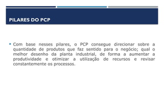 PILARES DO PCP
 Com base nesses pilares, o PCP consegue direcionar sobre a
quantidade de produtos que faz sentido para o negócio; qual o
melhor desenho da planta industrial, de forma a aumentar a
produtividade e otimizar a utilização de recursos e revisar
constantemente os processos.
 