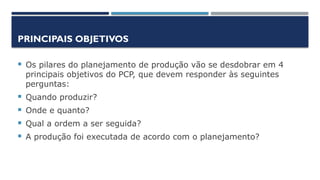 PRINCIPAIS OBJETIVOS
 Os pilares do planejamento de produção vão se desdobrar em 4
principais objetivos do PCP, que devem responder às seguintes
perguntas:
 Quando produzir?
 Onde e quanto?
 Qual a ordem a ser seguida?
 A produção foi executada de acordo com o planejamento?
 