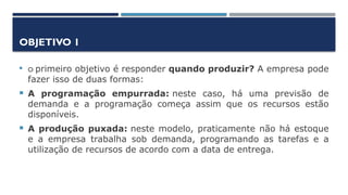 OBJETIVO 1
 O primeiro objetivo é responder quando produzir? A empresa pode
fazer isso de duas formas:
 A programação empurrada: neste caso, há uma previsão de
demanda e a programação começa assim que os recursos estão
disponíveis.
 A produção puxada: neste modelo, praticamente não há estoque
e a empresa trabalha sob demanda, programando as tarefas e a
utilização de recursos de acordo com a data de entrega.
 