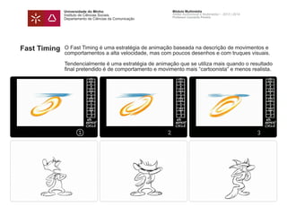 Universidade do Minho
Instituto de Ciências Sociais
Departamento de Ciências da Comunicação
Módulo Multimédia
Atelier Audiovisual e Multimédia I - 2013 | 2014
Professor Leonardo Pereira
Fast Timing O Fast Timing é uma estratégia de animação baseada na descrição de movimentos e
comportamentos a alta velocidade, mas com poucos desenhos e com truques visuais.
Tendencialmente é uma estratégia de animação que se utiliza mais quando o resultado
final pretendido é de comportamento e movimento mais “cartoonista“ e menos realista.
 