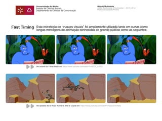 Universidade do Minho
Instituto de Ciências Sociais
Departamento de Ciências da Comunicação
Módulo Multimédia
Atelier Audiovisual e Multimédia I - 2013 | 2014
Professor Leonardo Pereira
Fast Timing Esta estratégia de “truques visuais” foi amplamente utilizada tanto em curtas como
longas metragens de animação conhecidas do grande público como as seguintes:
Ver excerto do Filme Alladin em: https://www.youtube.com/watch?v=5OCF_icJIYU
Ver episódio 43 do Road Runner & Wile E Coyote em: https://www.youtube.com/watch?v=jrpaUOVwNeU
 