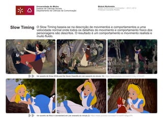 Universidade do Minho
Instituto de Ciências Sociais
Departamento de Ciências da Comunicação
Módulo Multimédia
Atelier Audiovisual e Multimédia I - 2013 | 2014
Professor Leonardo Pereira
Slow Timing O Slow Timing baseia-se na descrição de movimentos e comportamentos a uma
velocidade normal onde todos os detalhes do movimento e comportamento físico dos
personagens são descritos. O resultado é um comportamento e movimento realista e
muito fluido.
Ver excerto de Snow White and the Seven Dwardfs em (ver execerto do minuto 14): https://www.youtube.com/watch?v=lxj_A1CKxPk
Ver excerto de Alice in wonderland em (ver execerto do minuto 2): https://www.youtube.com/watch?v=sdWYzMgpGPA
 