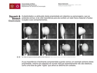 Universidade do Minho
Instituto de Ciências Sociais
Departamento de Ciências da Comunicação
Módulo Multimédia
Atelier Audiovisual e Multimédia I - 2013 | 2014
Professor Leonardo Pereira
A elasticidade e a atribuição desta propriedade em objectos ou personagens, que se
pretende animar, é de vital importância pois ela confere um lado físico-material e fluidez
à acção e aos comportamentos.
A sua importância é facilmente compreendida quando vemos um exemplo extremo desta
propriedade, mesmo em objectos do mundo real que aparentemente não são elásticos,
como uma bola de golfe “rígida” que afinal se deforma em colisões.
Squash &
Stretch
Elasticidade
Ver vídeo de impacto da bola de golfe em slow motion em: https://www.youtube.com/watch?v=aMqM13EUSKw
 