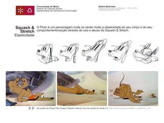 Universidade do Minho
Instituto de Ciências Sociais
Departamento de Ciências da Comunicação
Módulo Multimédia
Atelier Audiovisual e Multimédia I - 2013 | 2014
Professor Leonardo Pereira
Squash &
Stretch
Elasticidade
O Pluto é um personagem onde se sente muito a elasticidade do seu corpo e do seu
comportamento/acção através do uso e abuso do Squash & Strech.
Ver excerto de Disney Pluto Classic Collection Volume 4 em (ver excerto do minuto 31): https://www.youtube.com/watch?v=ygQZQXc_C-M
 