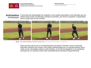Universidade do Minho
Instituto de Ciências Sociais
Departamento de Ciências da Comunicação
Módulo Multimédia
Atelier Audiovisual e Multimédia I - 2013 | 2014
Professor Leonardo Pereira
O princípio da antecipação diz respeito a uma acção executada numa direcção que an-
tecipa outra acção na direcção contrária à primeira, por forma a preparar o espectador
para a acção que se lhe sucede.
Este princípio deriva de um comportamento que tanto o Homem como os animais
executam sempre que iniciam uma acção caracterizada por um grande esforço físico
onde vai ser necessário aplicar muita energia. O mundo do desporto é um excelente
exemplo de um contexto onde este comportamento acontece frequentemente.
Anticipation
Antecipação
Ver excerto de exemplo em (a partir do minuto 3:40): https://www.youtube.com/watch?v=n6_Q563nGh0
 