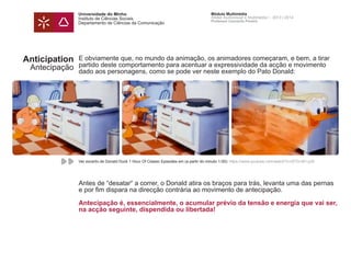 Universidade do Minho
Instituto de Ciências Sociais
Departamento de Ciências da Comunicação
Módulo Multimédia
Atelier Audiovisual e Multimédia I - 2013 | 2014
Professor Leonardo Pereira
Anticipation
Antecipação
E obviamente que, no mundo da animação, os animadores começaram, e bem, a tirar
partido deste comportamento para acentuar a expressividade da acção e movimento
dado aos personagens, como se pode ver neste exemplo do Pato Donald:
Antes de “desatar“ a correr, o Donald atira os braços para trás, levanta uma das pernas
e por fim dispara na direcção contrária ao movimento de antecipação.
Antecipação é, essencialmente, o acumular prévio da tensão e energia que vai ser,
na acção seguinte, dispendida ou libertada!
Ver excerto de Donald Duck 1 Hour Of Classic Episodes em (a partir do minuto 1:00): https://www.youtube.com/watch?v=2FZn-M1JyI0
 
