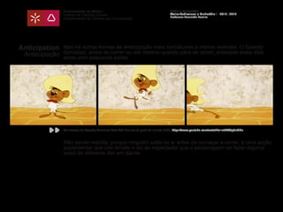 Universidade do Minho
Instituto de Ciências Sociais
Departamento de Ciências da Comunicação
Módulo Multimédia
Atelier Audiovisual e Multimédia I - 2013 | 2014
Professor Leonardo Pereira
Anticipation
Antecipação
Mas há outras formas de antecipação mais caricaturais e menos realistas. O Speedy
Gonzalez, antes de correr ou até mesmo quando pára de correr, antecede estes dois
actos com pequenos saltos.
Não sendo realista, porque ninguém salta no ar antes de começar a correr, é uma acção
suplementar que cria tensão e diz ao espectador que o personagem vai fazer alguma
coisa de diferente dali em diante.
Ver excerto de Speedy Gonzales Cats And Bruises (a partir do minuto 2:30): https://www.youtube.com/watch?v=e57YCp6nGDc
 