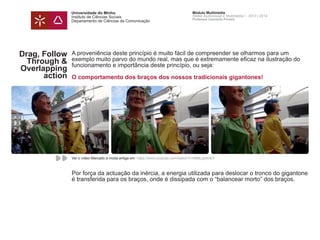 Universidade do Minho
Instituto de Ciências Sociais
Departamento de Ciências da Comunicação
Módulo Multimédia
Atelier Audiovisual e Multimédia I - 2013 | 2014
Professor Leonardo Pereira
Drag, Follow
Through &
Overlapping
action
Arrasto,
continuidade e
acção
A proveniência deste princípio é muito fácil de compreender se olharmos para um
exemplo muito parvo do mundo real, mas que é extremamente eficaz na ilustração do
funcionamento e importância deste princípio, ou seja:
O comportamento dos braços dos nossos tradicionais gigantones!
Por força da actuação da inércia, a energia utilizada para deslocar o tronco do gigantone
é transferida para os braços, onde é dissipada com o “balancear morto” dos braços.
Ver o vídeo Mercado à moda antiga em: https://www.youtube.com/watch?v=i888LgIdmE4
 