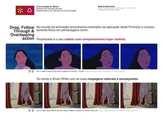 Universidade do Minho
Instituto de Ciências Sociais
Departamento de Ciências da Comunicação
Módulo Multimédia
Atelier Audiovisual e Multimédia I - 2013 | 2014
Professor Leonardo Pereira
Drag, Follow
Through &
Overlapping
action
Arrasto,
continuidade e
acção
No mundo da animação encontramos exemplos da aplicação deste Princípio e compor-
tamento físico em personagens como:
Pocahontas e o seu cabelo com comportamento hiper realista:
Ou ainda a Snow White com as suas roupagens naturais e esvoaçantes:
Ver o vídeo Colors of the wind (a partir do minuto 1:14) em: https://www.youtube.com/watch?v=TkV-of_eN2w
Ver o vídeo Snow White and the Seven Dwarfs (a partir do minuto 6:00) em: https://www.youtube.com/watch?v=lxj_A1CKxPk
 