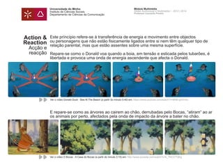 Universidade do Minho
Instituto de Ciências Sociais
Departamento de Ciências da Comunicação
Módulo Multimédia
Atelier Audiovisual e Multimédia I - 2013 | 2014
Professor Leonardo Pereira
Action &
Reaction
Acção e
reacção
Este príncípio refere-se à transferência de energia e movimento entre objectos
ou personagens que não estão fisicamente ligados entre si nem têm qualquer tipo de
relação parental, mas que estão assentes sobre uma mesma superfície.
Repare-se como o Donald voa quando a boia, em tensão e esticada pelos tubarões, é
libertada e provoca uma onda de energia ascendente que afecta o Donald.
E repare-se como as árvores ao cairem ao chão, derrubadas pelo Bocas, “atiram“ ao ar
os animais por perto, afectados pela onda de impacto da árvore a bater no chão.
Ver o vídeo O Bocas - A Casa do Bocas (a partir do minuto 3:15) em: http://www.youtube.com/watch?v=k_7IhCCTQEg
Ver o vídeo Donald Duck - Bee At The Beach (a partir do minuto 5:40) em: https://www.youtube.com/watch?v=MhB-qXIVnXc
 