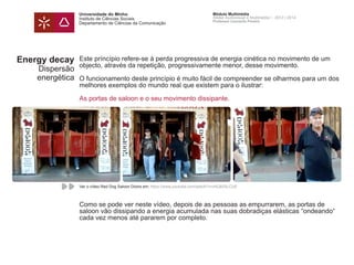 Universidade do Minho
Instituto de Ciências Sociais
Departamento de Ciências da Comunicação
Módulo Multimédia
Atelier Audiovisual e Multimédia I - 2013 | 2014
Professor Leonardo Pereira
Energy decay
Dispersão
energética
Este príncípio refere-se à perda progressiva de energia cinética no movimento de um
objecto, através da repetição, progressivamente menor, desse movimento.
O funcionamento deste princípio é muito fácil de compreender se olharmos para um dos
melhores exemplos do mundo real que existem para o ilustrar:
As portas de saloon e o seu movimento dissipante.
Como se pode ver neste vídeo, depois de as pessoas as empurrarem, as portas de
saloon vão dissipando a energia acumulada nas suas dobradiças elásticas “ondeando“
cada vez menos até pararem por completo.
Ver o vídeo Red Dog Saloon Doors em: https://www.youtube.com/watch?v=mlQkIiSLCUE
 