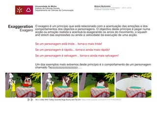 Universidade do Minho
Instituto de Ciências Sociais
Departamento de Ciências da Comunicação
Módulo Multimédia
Atelier Audiovisual e Multimédia I - 2013 | 2014
Professor Leonardo Pereira
Exaggeration
Exagero
O exagero é um princípio que está relacionado com a acentuação das emoções e dos
comportamentos dos objectos e personagens. O objectivo deste princípio é pegar numa
acção ou emoção realista e acentuá-la exagerando os arcos do movimento, o squash
and strech das expressões ou ainda a velocidade da execução de uma acção.
Se um personagem está triste... torna-o mais triste!
Se um personagem é rápido... torna-o ainda mais rápido!
Se um personagem é selvagem... torna-o ainda mais selvagem!
Um dos exemplos mais extremos deste princípio é o comportamento de um personagem
chamado Tazzzzzzzzzzzzzzzzzz.....
Ver o vídeo Wild Turkey Surprise Bugs Bunny and Taz em: https://www.youtube.com/watch?v=FOTlNOZB4Zo
 