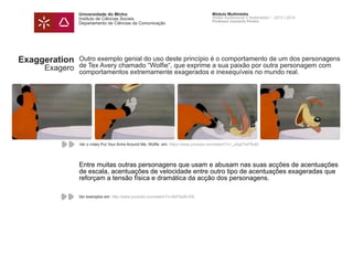 Universidade do Minho
Instituto de Ciências Sociais
Departamento de Ciências da Comunicação
Módulo Multimédia
Atelier Audiovisual e Multimédia I - 2013 | 2014
Professor Leonardo Pereira
Exaggeration
Exagero
Outro exemplo genial do uso deste princípio é o comportamento de um dos personagens
de Tex Avery chamado “Wolfie“, que exprime a sua paixão por outra personagem com
comportamentos extremamente exagerados e inexequíveis no mundo real.
Entre muitas outras personagens que usam e abusam nas suas acções de acentuações
de escala, acentuações de velocidade entre outro tipo de acentuações exageradas que
reforçam a tensão física e dramática da acção dos personagens.
Ver o vídeo Put Your Arms Around Me, Wolfie em: https://www.youtube.com/watch?v=_oAgkTwFRuM
Ver exemplos em: http://www.youtube.com/watch?v=8kP2piN-03k
 