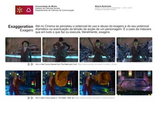 Universidade do Minho
Instituto de Ciências Sociais
Departamento de Ciências da Comunicação
Módulo Multimédia
Atelier Audiovisual e Multimédia I - 2013 | 2014
Professor Leonardo Pereira
Exaggeration
Exagero
Até no Cinema se percebeu o potencial do uso e abuso do exagero e do seu potencial
dramático na acentuação da tensão da acção de um personagem. É o caso da máscara
que em tudo o que faz ou executa, literalmente, exagera.
Ver o vídeo Funny Scenes from The Mask part 2 em: https://www.youtube.com/watch?v=aH6m_JSZyig
Ver o vídeo Funny Scene in ‘The Mask’ 1994 em: https://www.youtube.com/watch?v=eEQomU6iFtw
 