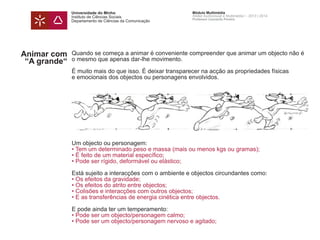 Universidade do Minho
Instituto de Ciências Sociais
Departamento de Ciências da Comunicação
Módulo Multimédia
Atelier Audiovisual e Multimédia I - 2013 | 2014
Professor Leonardo Pereira
Animar com
“A grande“
Quando se começa a animar é conveniente compreender que animar um objecto não é
o mesmo que apenas dar-lhe movimento.
É muito mais do que isso. É deixar transparecer na acção as propriedades físicas
e emocionais dos objectos ou personagens envolvidos.
Um objecto ou personagem:
• Tem um determinado peso e massa (mais ou menos kgs ou gramas);
• É feito de um material específico;
• Pode ser rígido, deformável ou elástico;
Está sujeito a interacções com o ambiente e objectos circundantes como:
• Os efeitos da gravidade;
• Os efeitos do atrito entre objectos;
• Colisões e interacções com outros objectos;
• E as transferências de energia cinética entre objectos.
E pode ainda ter um temperamento:
• Pode ser um objecto/personagem calmo;
• Pode ser um objecto/personagem nervoso e agitado;
 