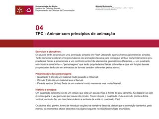 Universidade do Minho
Instituto de Ciências Sociais
Departamento de Ciências da Comunicação
Módulo Multimédia
Atelier Audiovisual e Multimédia I - 2013 | 2014
Professor Leonardo Pereira
04
TPC - Animar com princípios de animação
Exercício e objectivos:
Os alunos terão de produzir uma animação simples em Flash utilizando apenas formas geométricas simples.
Terão de tentar explorar princípios básicos da animação clássica para conseguir atribuir comportamento e pro-
priedades físicas e emocionais a um confronto entre três elementos geométricos diferentes — um quadrado,
um círculo e uma linha — “personagens“ que terão propriedades físicas diferentes e que em função dessas
propriedades terão de ser animadas de formas também diferentes pelos alunos.
Propriedades dos personagens:
•	Quadrado: Feito de um material muito pesado e inflexível;
• 	Círculo: Feito de um material leve e flexível.
• 	Parede vertical (linha): Feita de um material muito resistente mas muito flexível.
História e sinopse:
Um quadrado aproxima-se de um círculo que está um pouco mais à frente do seu caminho. Ao deparar-se com
o círculo pára o seu percurso por causa do círculo. Pouco depois o quadrado chuta o círculo contra a linha
vertical, o círculo faz um ricochete violento e embate de volta no quadrado. Fim!
Os alunos são, porém, livres de introduzir acções na narrativa descrita, desde que a animação contenha, pelo
menos, os momentos chave descritos na página seguinte no storyboard deste enunciado.
 