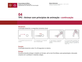 Universidade do Minho
Instituto de Ciências Sociais
Departamento de Ciências da Comunicação
Módulo Multimédia
Atelier Audiovisual e Multimédia I - 2013 | 2014
Professor Leonardo Pereira
04
TPC - Animar com princípios de animação - continuação
Storyboard:
A animação deverá ter, os seguintes momentos chave:
Duração:
A animação deverá ter, entre 15 a 30 segundos no máximo.
Entrega:
Os alunos deverão entregar o trabalho em formato .swf no dia 25 de Março, para apresentação e discussão
conjunta com o professor e restantes colegas.
Stop!
1. O quadrado aproxima-se do
círculo...
2. O quadrado ao se deparar
com o círculo pára.
3. Logo depois o quadrado
“chuta“ o círculo contra a
parede.
4. O círculo bate na parede, faz
ricochete com o limite superior
do plano e atinge o quarado de
volta. Fim.
 