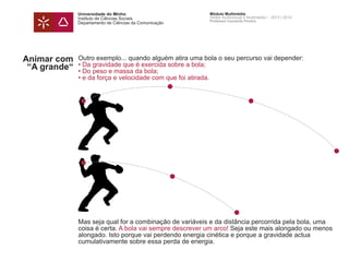Universidade do Minho
Instituto de Ciências Sociais
Departamento de Ciências da Comunicação
Módulo Multimédia
Atelier Audiovisual e Multimédia I - 2013 | 2014
Professor Leonardo Pereira
Animar com
“A grande“
Outro exemplo... quando alguém atira uma bola o seu percurso vai depender:
• Da gravidade que é exercida sobre a bola;
• Do peso e massa da bola;
• e da força e velocidade com que foi atirada.
Mas seja qual for a combinação de variáveis e da distância percorrida pela bola, uma
coisa é certa. A bola vai sempre descrever um arco! Seja este mais alongado ou menos
alongado. Isto porque vai perdendo energia cinética e porque a gravidade actua
cumulativamente sobre essa perda de energia.
 
