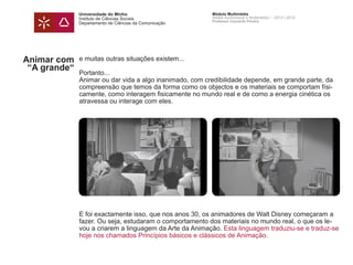 Universidade do Minho
Instituto de Ciências Sociais
Departamento de Ciências da Comunicação
Módulo Multimédia
Atelier Audiovisual e Multimédia I - 2013 | 2014
Professor Leonardo Pereira
Animar com
“A grande“
e muitas outras situações existem...
Portanto...
Animar ou dar vida a algo inanimado, com credibilidade depende, em grande parte, da
compreensão que temos da forma como os objectos e os materiais se comportam físi-
camente, como interagem fisicamente no mundo real e de como a energia cinética os
atravessa ou interage com eles.
E foi exactamente isso, que nos anos 30, os animadores de Walt Disney começaram a
fazer. Ou seja, estudaram o comportamento dos materiais no mundo real, o que os le-
vou a criarem a linguagem da Arte da Animação. Esta linguagem traduziu-se e traduz-se
hoje nos chamados Princípios básicos e clássicos de Animação.
 