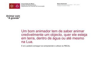 Universidade do Minho
Instituto de Ciências Sociais
Departamento de Ciências da Comunicação
Módulo Multimédia
Atelier Audiovisual e Multimédia I - 2013 | 2014
Professor Leonardo Pereira
Animar com
“A grande“
Um bom animador tem de saber animar
credivelmente um objecto, quer ele esteja
em terra, dentro de água ou até mesmo
na Lua.
E só o poderá conseguir se compreender e utilizar os PBCAs.
 