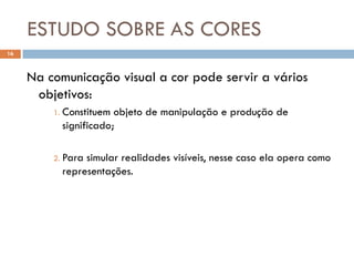 ESTUDO SOBRE AS CORES
16



     Na comunicação visual a cor pode servir a vários
      objetivos:
         1. Constituem objeto de manipulação e produção de
           significado;

         2. Parasimular realidades visíveis, nesse caso ela opera como
           representações.
 
