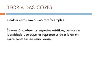 TEORIA DAS CORES
2



    Escolher cores não é uma tarefa simples.

    É necessário observar aspectos estéticos, pensar na
    identidade que estamos representando e levar em
    conta conceitos de usabilidade.
 