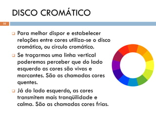 DISCO CROMÁTICO
22



        Para melhor dispor e estabelecer
         relações entre cores utiliza-se o disco
         cromático, ou círculo cromático.
        Se traçarmos uma linha vertical
         poderemos perceber que do lado
         esquerdo as cores são vivas e
         marcantes. São as chamadas cores
         quentes.
        Já do lado esquerdo, as cores
         transmitem mais tranqüilidade e
         calma. São as chamadas cores frias.
 