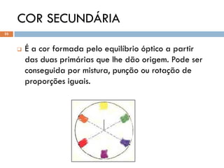 COR SECUNDÁRIA
23



        É a cor formada pelo equilíbrio óptico a partir
         das duas primárias que lhe dão origem. Pode ser
         conseguida por mistura, punção ou rotação de
         proporções iguais.
 