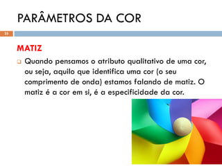 PARÂMETROS DA COR
25



     MATIZ
        Quando pensamos o atributo qualitativo de uma cor,
         ou seja, aquilo que identifica uma cor (o seu
         comprimento de onda) estamos falando de matiz. O
         matiz é a cor em si, é a especificidade da cor.
 