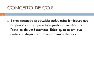 CONCEITO DE COR
3



       É uma sensação produzida pelos raios luminosos nos
        órgãos visuais e que é interpretada no cérebro.
        Trata-se de um fenómeno físico-químico em que
        cada cor depende do comprimento de onda.
 