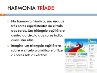HARMONIA TRÍADE
31



        Na harmonia triádica, são usadas
         três cores eqüidistantes no círculo
         das cores. Um triângulo eqüilátero
         dentro do círculo das cores indica
         quais são elas.
        Imagine um triangulo eqüilátero
         sobre o círculo cromático e utilize
         as cores sob os vértices.
 