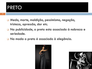 PRETO
7



       Medo, morte, maldição, pessimismo, negação,
        tristeza, opressão, dor etc.
       Na publicidade, o preto esta associado à nobreza e
        seriedade.
       Na moda o preto é associado à elegância.
 