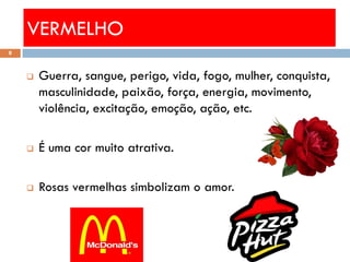 VERMELHO
8



       Guerra, sangue, perigo, vida, fogo, mulher, conquista,
        masculinidade, paixão, força, energia, movimento,
        violência, excitação, emoção, ação, etc.

       É uma cor muito atrativa.

       Rosas vermelhas simbolizam o amor.
 