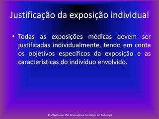 Justificação da exposição individual
• Todas as exposições médicas devem ser
justificadas individualmente, tendo em conta
os objetivos específicos da exposição e as
características do indivíduo envolvido.

Prof.Nathanael Mel. Brancaglione. Tecnólogo em Radiologia

 