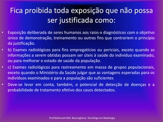 Fica proibida toda exposição que não possa
ser justificada como:
• Exposição deliberada de seres humanos aos raios-x diagnósticos com o objetivo
único de demonstração, treinamento ou outros fins que contrariem o princípio
da justificação.
• b) Exames radiológicos para fins empregatícios ou periciais, exceto quando as
informações a serem obtidas possam ser úteis à saúde do indivíduo examinado,
ou para melhorar o estado de saúde da população.
• c) Exames radiológicos para rastreamento em massa de grupos populacionais,
exceto quando o Ministério da Saúde julgar que as vantagens esperadas para os
indivíduos examinados e para a população são suficientes
• Deve-se levar em conta, também, o potencial de detecção de doenças e a
probabilidade de tratamento efetivo dos casos detectados.

Prof.Nathanael Mel. Brancaglione. Tecnólogo em Radiologia

 