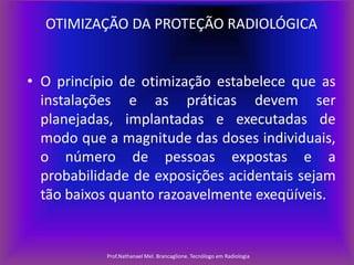 OTIMIZAÇÃO DA PROTEÇÃO RADIOLÓGICA

• O princípio de otimização estabelece que as
instalações e as práticas devem ser
planejadas, implantadas e executadas de
modo que a magnitude das doses individuais,
o número de pessoas expostas e a
probabilidade de exposições acidentais sejam
tão baixos quanto razoavelmente exeqüíveis.

Prof.Nathanael Mel. Brancaglione. Tecnólogo em Radiologia

 