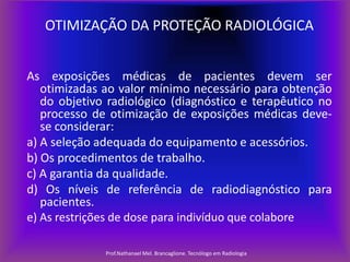 OTIMIZAÇÃO DA PROTEÇÃO RADIOLÓGICA
As exposições médicas de pacientes devem ser
otimizadas ao valor mínimo necessário para obtenção
do objetivo radiológico (diagnóstico e terapêutico no
processo de otimização de exposições médicas devese considerar:
a) A seleção adequada do equipamento e acessórios.
b) Os procedimentos de trabalho.
c) A garantia da qualidade.
d) Os níveis de referência de radiodiagnóstico para
pacientes.
e) As restrições de dose para indivíduo que colabore
Prof.Nathanael Mel. Brancaglione. Tecnólogo em Radiologia

 