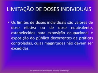 LIMITAÇÃO DE DOSES INDIVIDUAIS
• Os limites de doses individuais são valores de
dose efetiva ou de dose equivalente,
estabelecidos para exposição ocupacional e
exposição do público decorrentes de práticas
controladas, cujas magnitudes não devem ser
excedidas.

Prof.Nathanael Mel. Brancaglione. Tecnólogo em Radiologia

 
