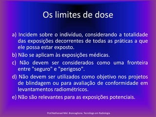 Os limites de dose
a) Incidem sobre o indivíduo, considerando a totalidade
das exposições decorrentes de todas as práticas a que
ele possa estar exposto.
b) Não se aplicam às exposições médicas.
c) Não devem ser considerados como uma fronteira
entre "seguro" e "perigoso".
d) Não devem ser utilizados como objetivo nos projetos
de blindagem ou para avaliação de conformidade em
levantamentos radiométricos.
e) Não são relevantes para as exposições potenciais.
Prof.Nathanael Mel. Brancaglione. Tecnólogo em Radiologia

 