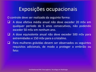 Exposições ocupacionais
O controle deve ser realizado da seguinte forma:
 A dose efetiva média anual não deve exceder 20 mSv em
qualquer período de 5 anos consecutivos, não podendo
exceder 50 mSv em nenhum ano.
 A dose equivalente anual não deve exceder 500 mSv para
extremidades e 150 mSv para o cristalino.
 Para mulheres grávidas devem ser observados os seguintes
requisitos adicionais, de modo a proteger o embrião ou
feto:

Prof.Nathanael Mel. Brancaglione. Tecnólogo em Radiologia

 